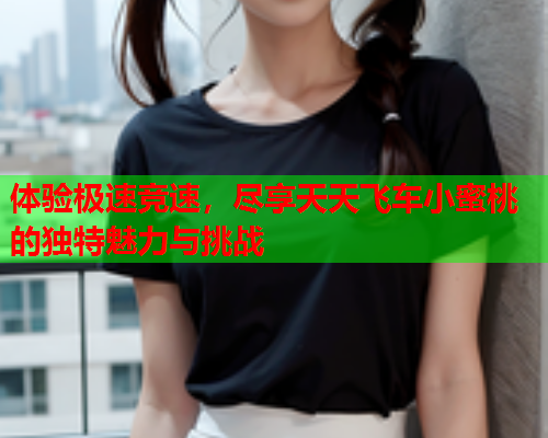 体验极速竞速，尽享天天飞车小蜜桃的独特魅力与挑战